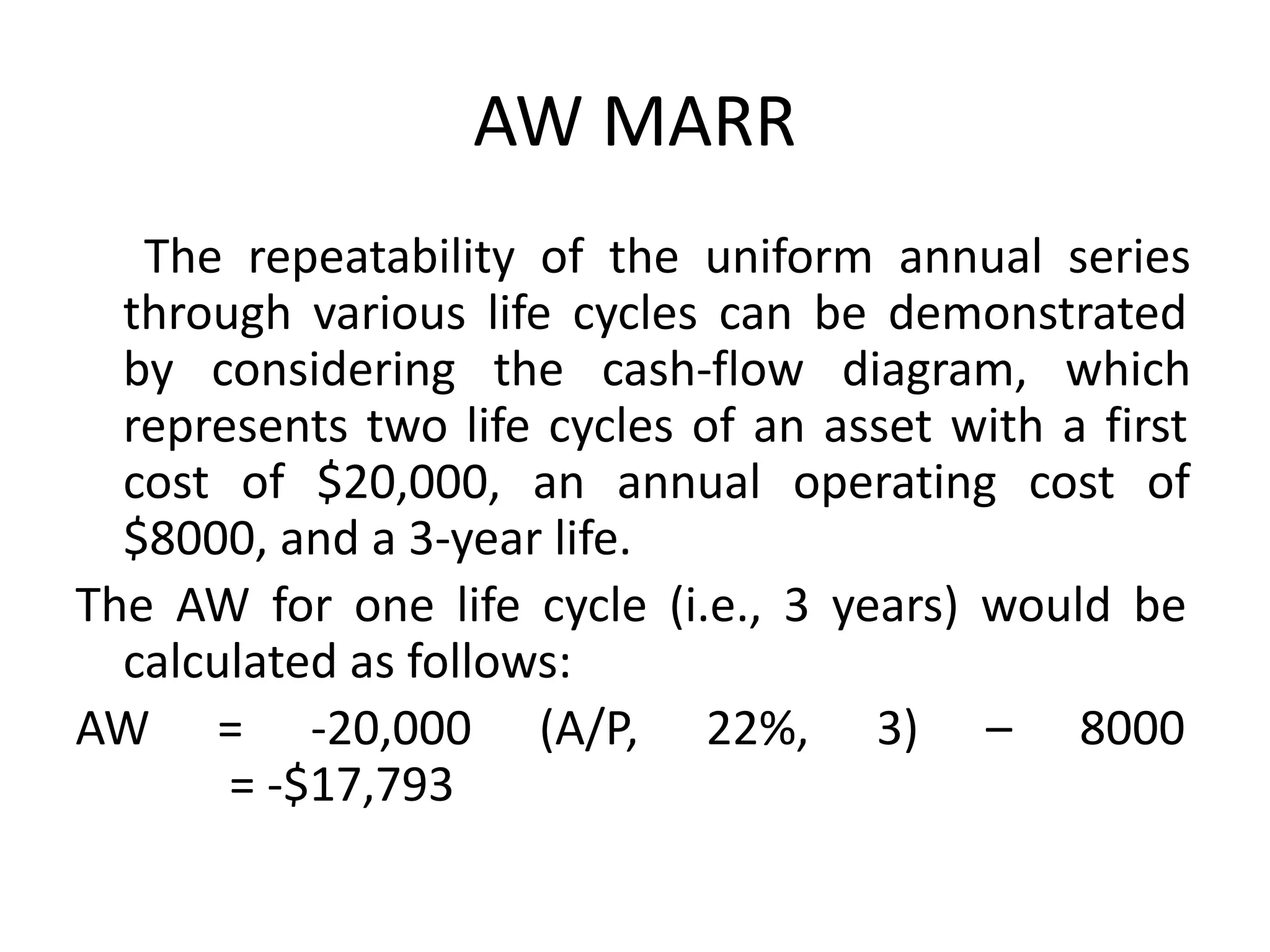 AW MARR
The repeatability of the uniform annual series
through various life cycles can be demonstrated
by considering the cash-flow diagram, which
represents two life cycles of an asset with a first
cost of $20,000, an annual operating cost of
$8000, and a 3-year life.
The AW for one life cycle (i.e., 3 years) would be
calculated as follows:
AW = -20,000 (A/P, 22%, 3) – 8000
= -$17,793
 