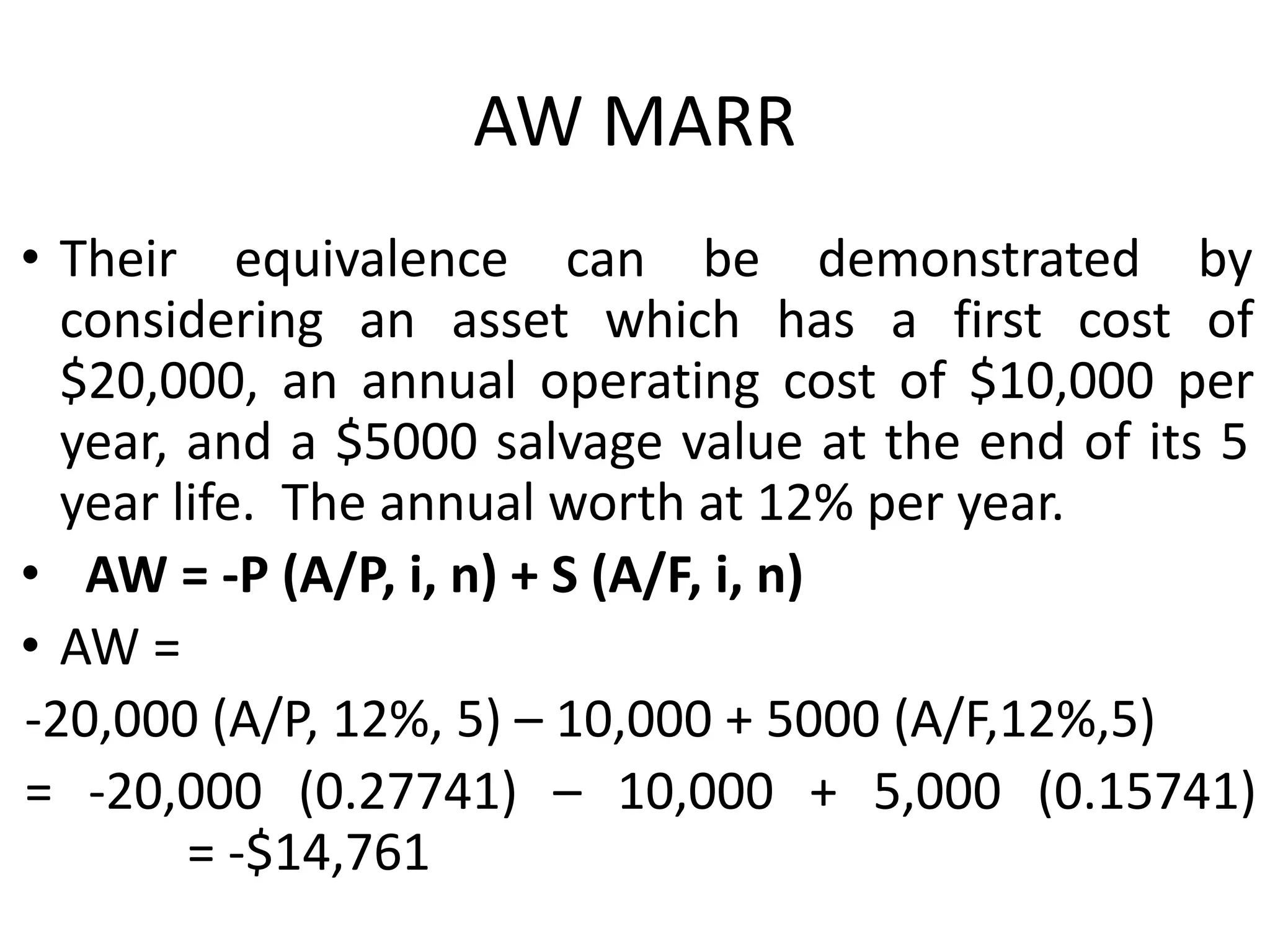 AW MARR
• Their equivalence can be demonstrated by
considering an asset which has a first cost of
$20,000, an annual operating cost of $10,000 per
year, and a $5000 salvage value at the end of its 5
year life. The annual worth at 12% per year.
• AW = -P (A/P, i, n) + S (A/F, i, n)
• AW =
-20,000 (A/P, 12%, 5) – 10,000 + 5000 (A/F,12%,5)
= -20,000 (0.27741) – 10,000 + 5,000 (0.15741)
= -$14,761
 