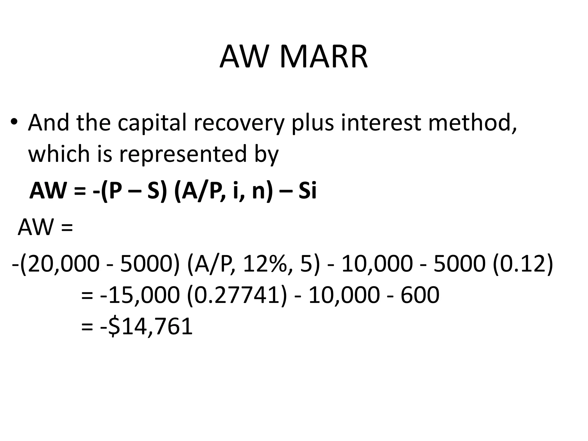 AW MARR
• And the capital recovery plus interest method,
which is represented by
AW = -(P – S) (A/P, i, n) – Si
AW =
-(20,000 - 5000) (A/P, 12%, 5) - 10,000 - 5000 (0.12)
= -15,000 (0.27741) - 10,000 - 600
= -$14,761
 