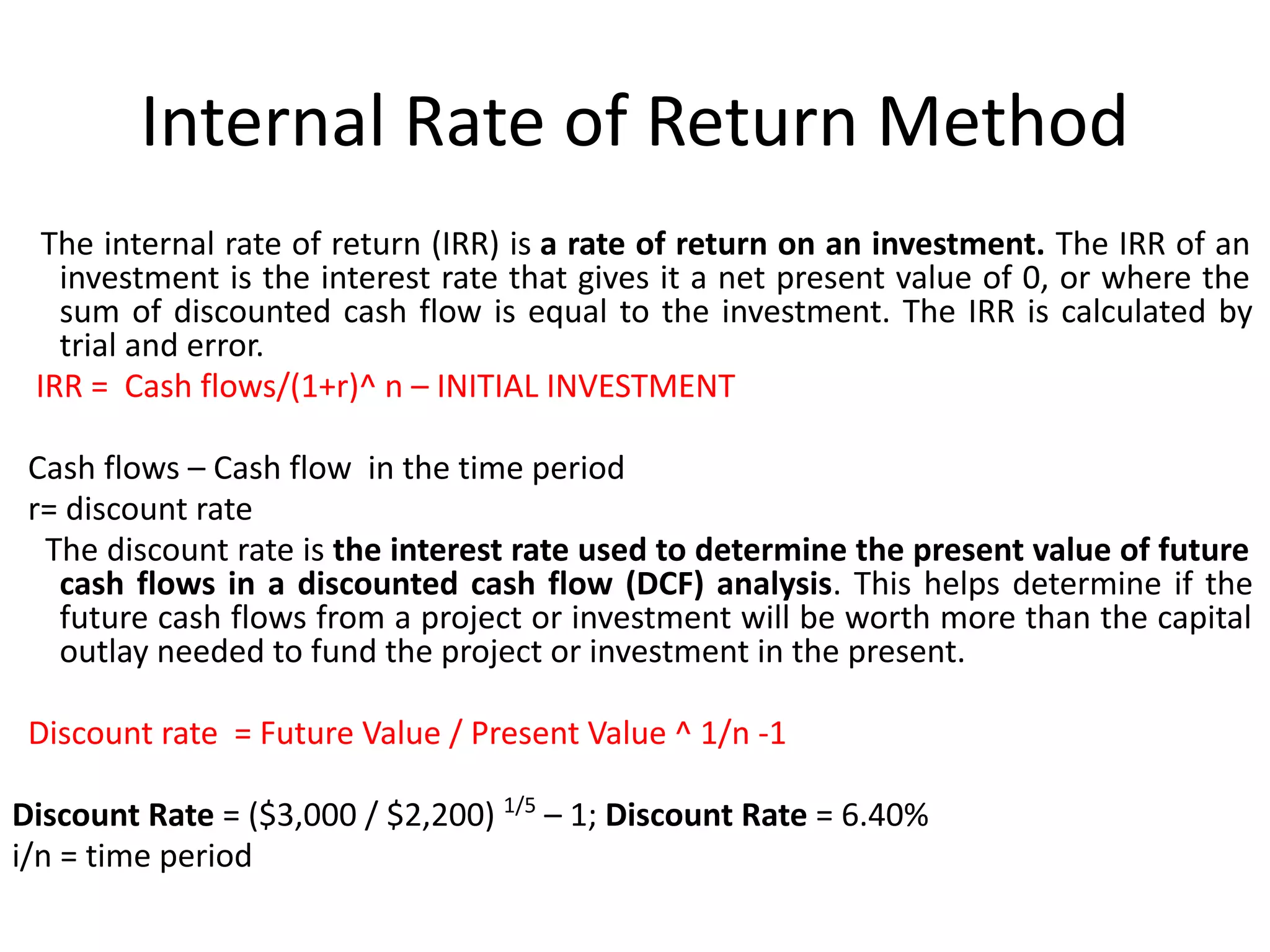 Internal Rate of Return Method
The internal rate of return (IRR) is a rate of return on an investment. The IRR of an
investment is the interest rate that gives it a net present value of 0, or where the
sum of discounted cash flow is equal to the investment. The IRR is calculated by
trial and error.
IRR = Cash flows/(1+r)^ n – INITIAL INVESTMENT
Cash flows – Cash flow in the time period
r= discount rate
The discount rate is the interest rate used to determine the present value of future
cash flows in a discounted cash flow (DCF) analysis. This helps determine if the
future cash flows from a project or investment will be worth more than the capital
outlay needed to fund the project or investment in the present.
Discount rate = Future Value / Present Value ^ 1/n -1
Discount Rate = ($3,000 / $2,200) 1/5
– 1; Discount Rate = 6.40%
i/n = time period
 