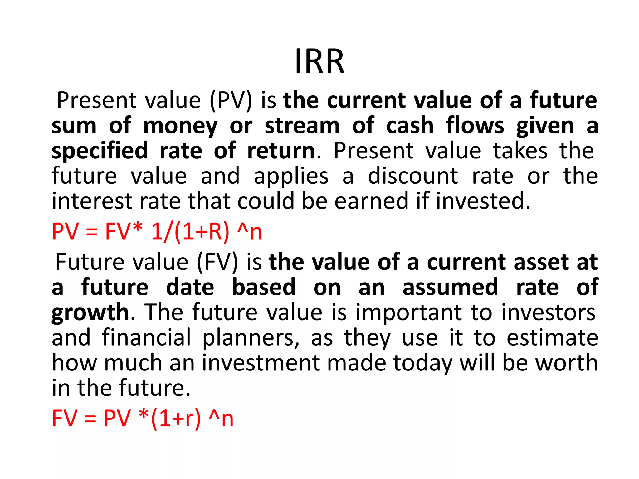 IRR
Present value (PV) is the current value of a future
sum of money or stream of cash flows given a
specified rate of return. Present value takes the
future value and applies a discount rate or the
interest rate that could be earned if invested.
PV = FV* 1/(1+R) ^n
Future value (FV) is the value of a current asset at
a future date based on an assumed rate of
growth. The future value is important to investors
and financial planners, as they use it to estimate
how much an investment made today will be worth
in the future.
FV = PV *(1+r) ^n
 