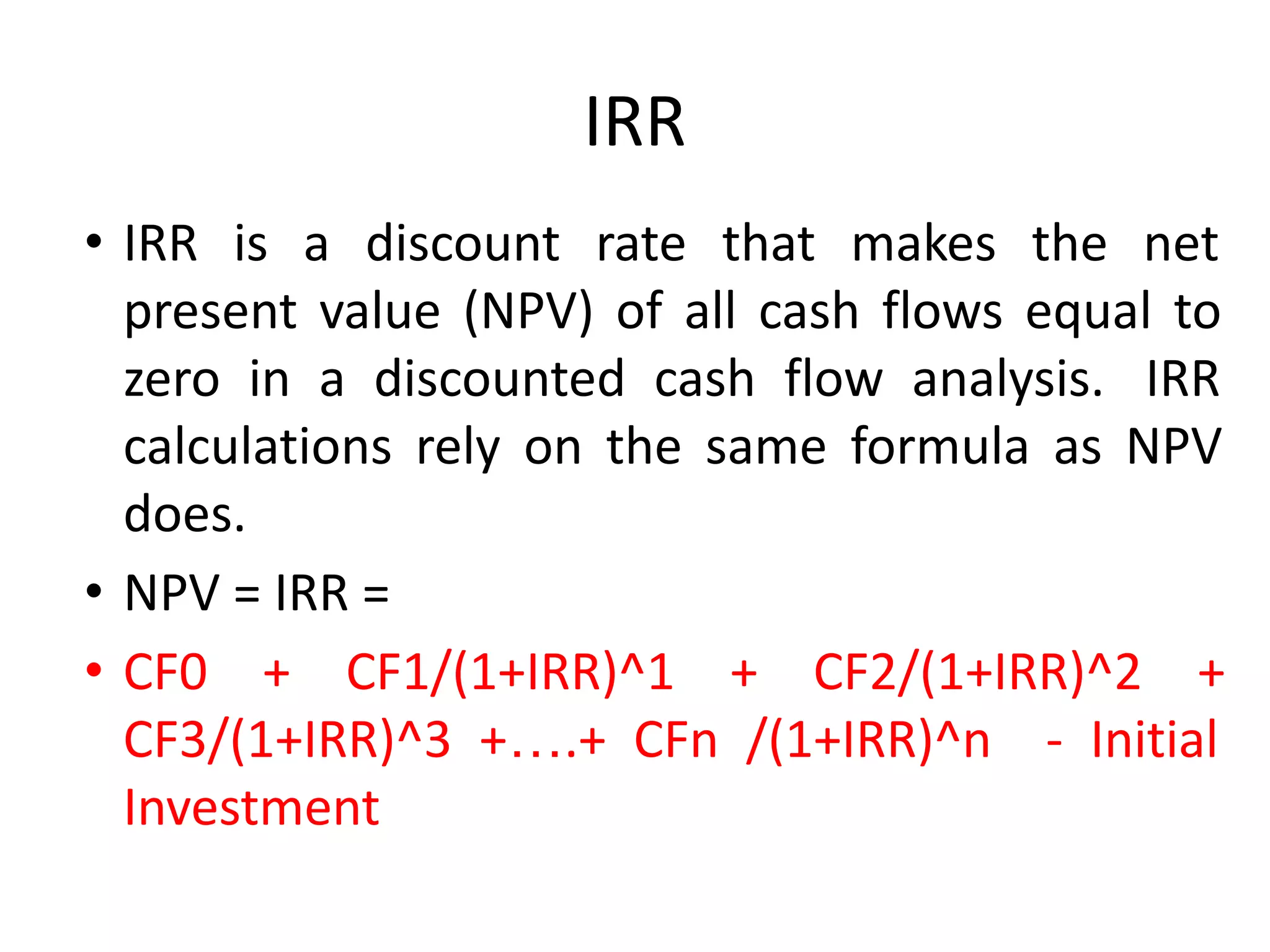 IRR
• IRR is a discount rate that makes the net
present value (NPV) of all cash flows equal to
zero in a discounted cash flow analysis. IRR
calculations rely on the same formula as NPV
does.
• NPV = IRR =
• CF0 + CF1/(1+IRR)^1 + CF2/(1+IRR)^2 +
CF3/(1+IRR)^3 +….+ CFn /(1+IRR)^n - Initial
Investment
 