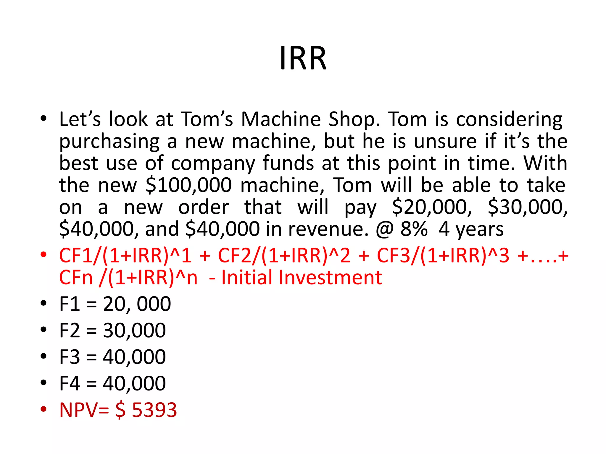 IRR
• Let’s look at Tom’s Machine Shop. Tom is considering
purchasing a new machine, but he is unsure if it’s the
best use of company funds at this point in time. With
the new $100,000 machine, Tom will be able to take
on a new order that will pay $20,000, $30,000,
$40,000, and $40,000 in revenue. @ 8% 4 years
• CF1/(1+IRR)^1 + CF2/(1+IRR)^2 + CF3/(1+IRR)^3 +….+
CFn /(1+IRR)^n - Initial Investment
• F1 = 20, 000
• F2 = 30,000
• F3 = 40,000
• F4 = 40,000
• NPV= $ 5393
 
