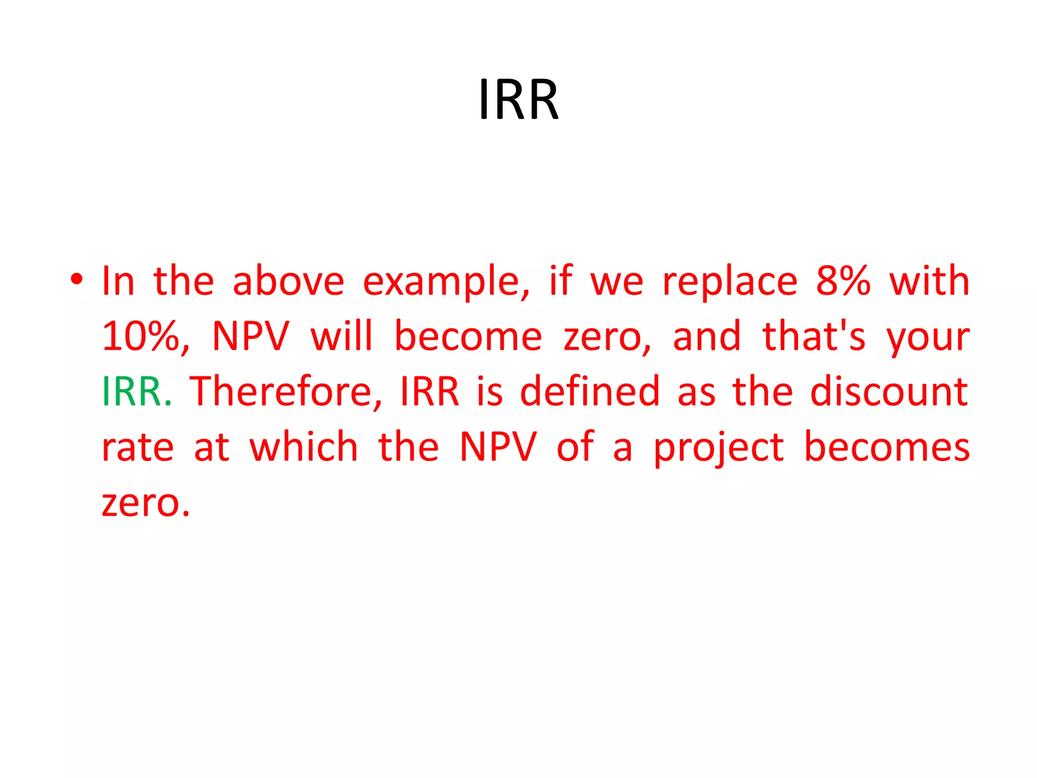 IRR
• In the above example, if we replace 8% with
10%, NPV will become zero, and that's your
IRR. Therefore, IRR is defined as the discount
rate at which the NPV of a project becomes
zero.
 