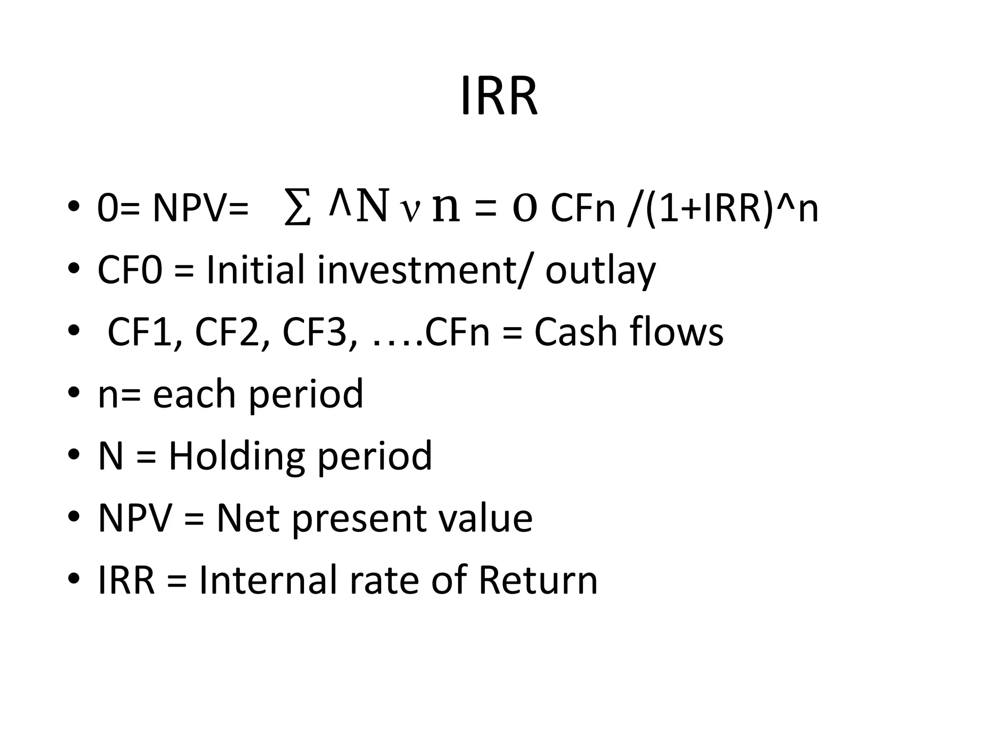 IRR
• 0= NPV= ∑ ^N ν n = 0 CFn /(1+IRR)^n
• CF0 = Initial investment/ outlay
• CF1, CF2, CF3, ….CFn = Cash flows
• n= each period
• N = Holding period
• NPV = Net present value
• IRR = Internal rate of Return
 