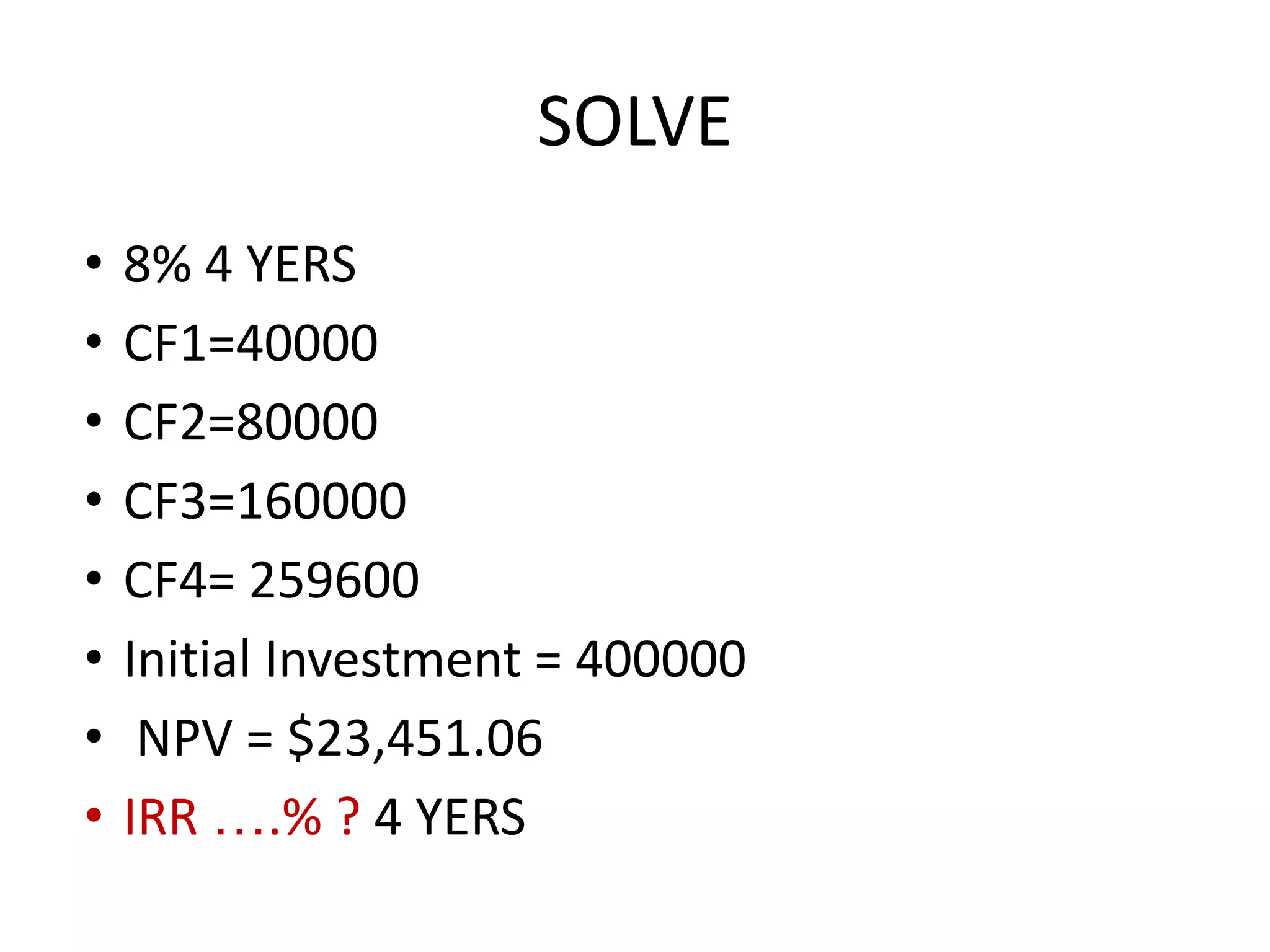 SOLVE
• 8% 4 YERS
• CF1=40000
• CF2=80000
• CF3=160000
• CF4= 259600
• Initial Investment = 400000
• NPV = $23,451.06
• IRR ….% ? 4 YERS
 