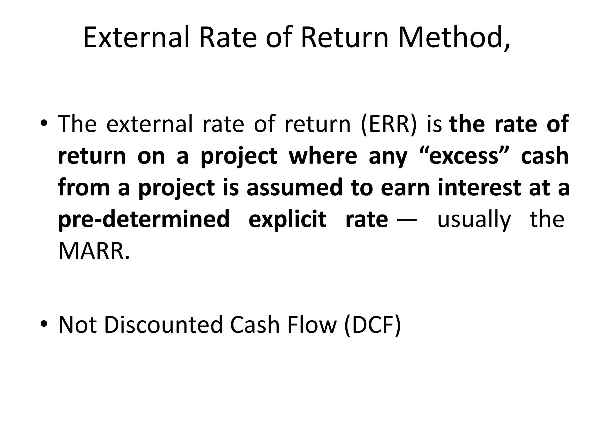 External Rate of Return Method,
• The external rate of return (ERR) is the rate of
return on a project where any “excess” cash
from a project is assumed to earn interest at a
pre-determined explicit rate — usually the
MARR.
• Not Discounted Cash Flow (DCF)
 
