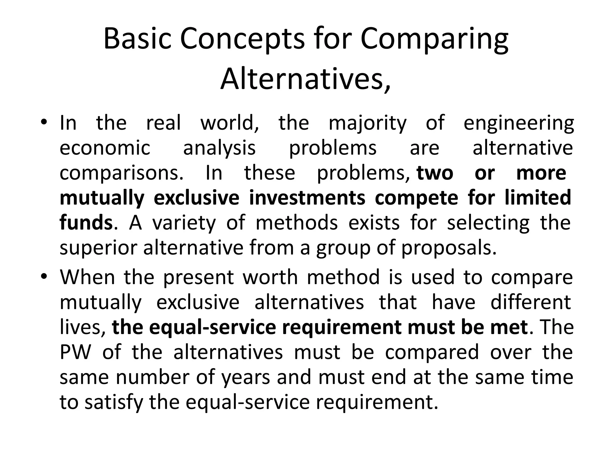 Basic Concepts for Comparing
Alternatives,
• In the real world, the majority of engineering
economic analysis problems are alternative
comparisons. In these problems, two or more
mutually exclusive investments compete for limited
funds. A variety of methods exists for selecting the
superior alternative from a group of proposals.
• When the present worth method is used to compare
mutually exclusive alternatives that have different
lives, the equal-service requirement must be met. The
PW of the alternatives must be compared over the
same number of years and must end at the same time
to satisfy the equal-service requirement.
 