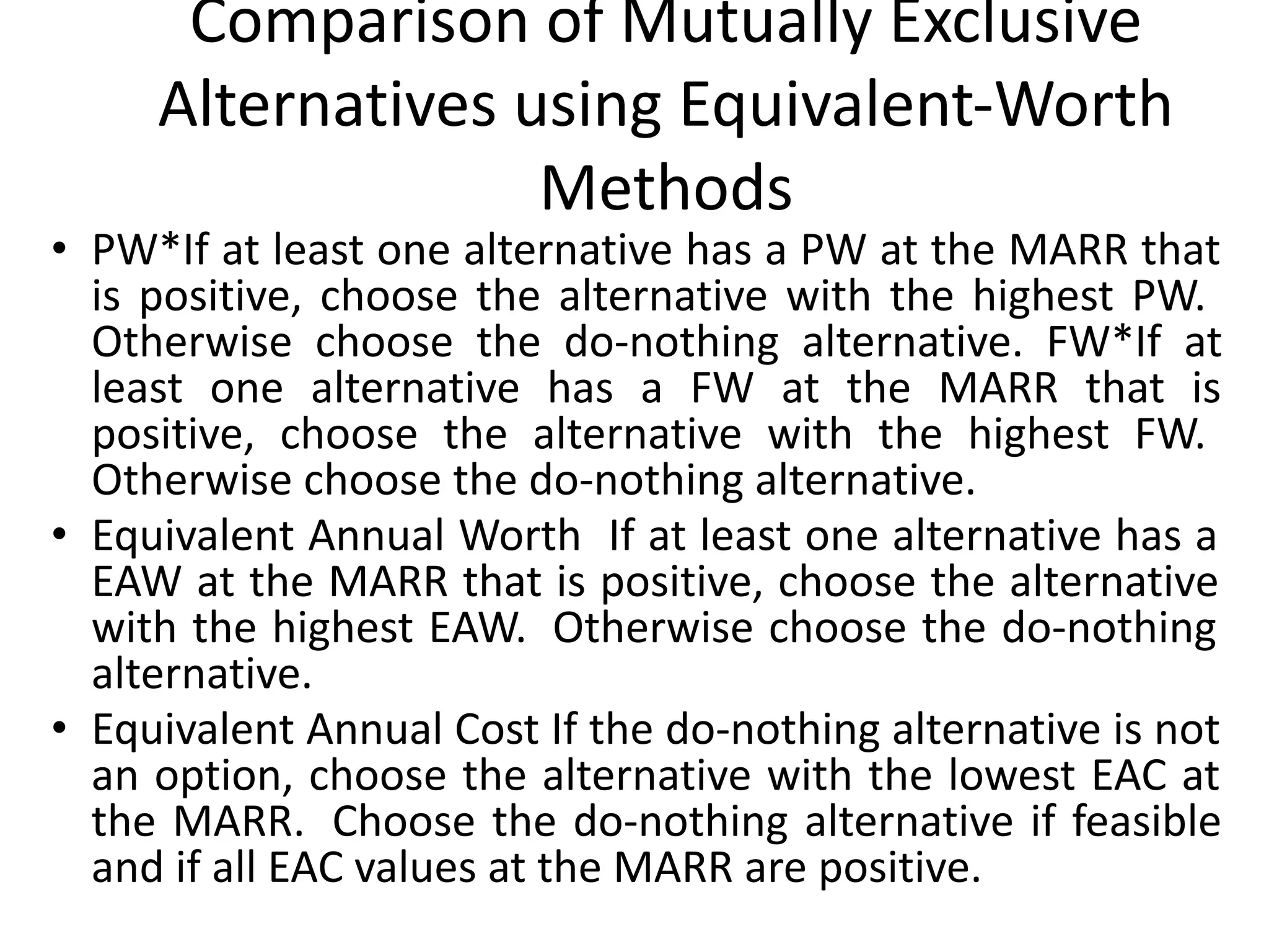 Comparison of Mutually Exclusive
Alternatives using Equivalent-Worth
Methods
• PW*If at least one alternative has a PW at the MARR that
is positive, choose the alternative with the highest PW.
Otherwise choose the do-nothing alternative. FW*If at
least one alternative has a FW at the MARR that is
positive, choose the alternative with the highest FW.
Otherwise choose the do-nothing alternative.
• Equivalent Annual Worth If at least one alternative has a
EAW at the MARR that is positive, choose the alternative
with the highest EAW. Otherwise choose the do-nothing
alternative.
• Equivalent Annual Cost If the do-nothing alternative is not
an option, choose the alternative with the lowest EAC at
the MARR. Choose the do-nothing alternative if feasible
and if all EAC values at the MARR are positive.
 