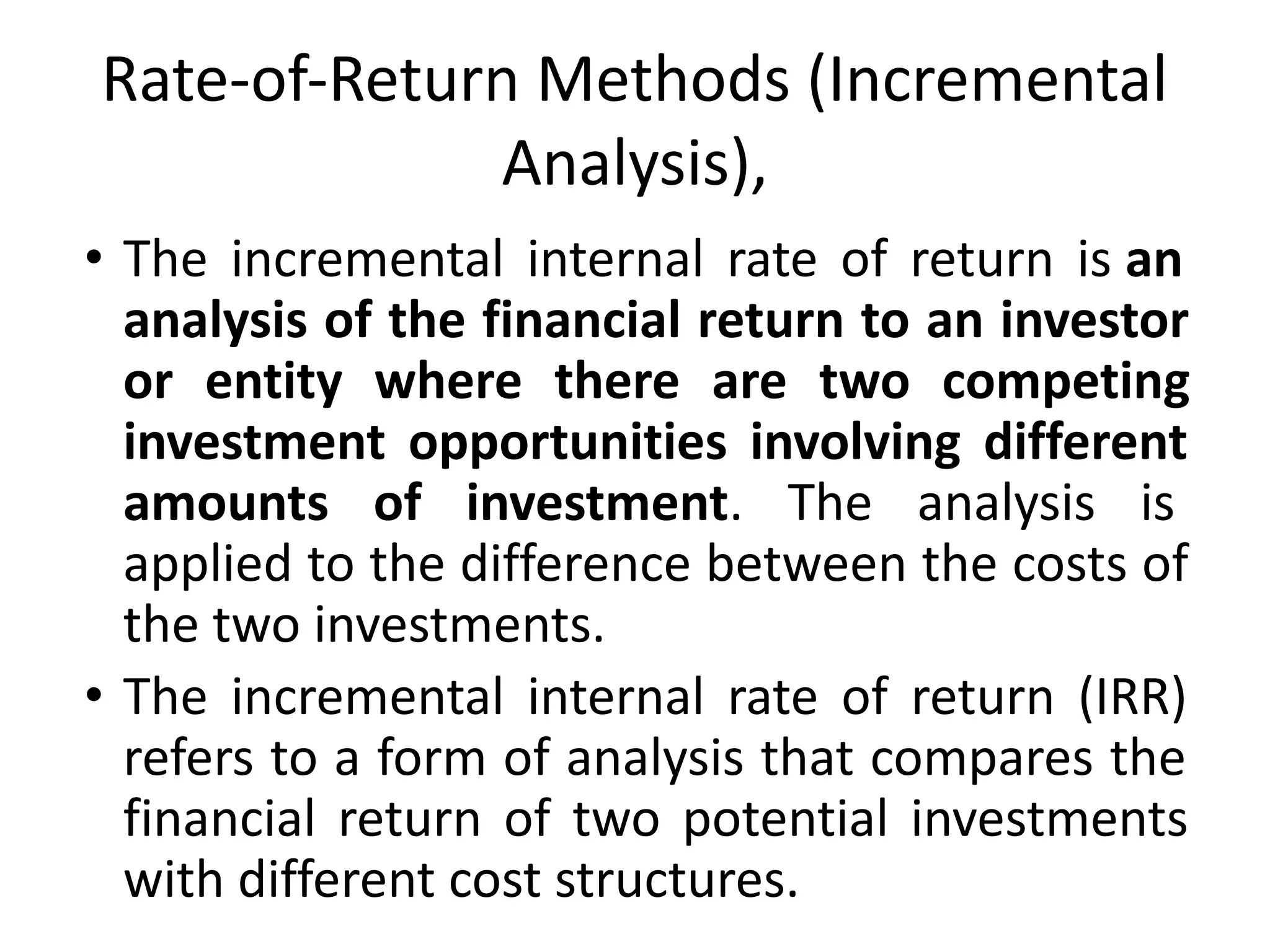 Rate-of-Return Methods (Incremental
Analysis),
• The incremental internal rate of return is an
analysis of the financial return to an investor
or entity where there are two competing
investment opportunities involving different
amounts of investment. The analysis is
applied to the difference between the costs of
the two investments.
• The incremental internal rate of return (IRR)
refers to a form of analysis that compares the
financial return of two potential investments
with different cost structures.
 