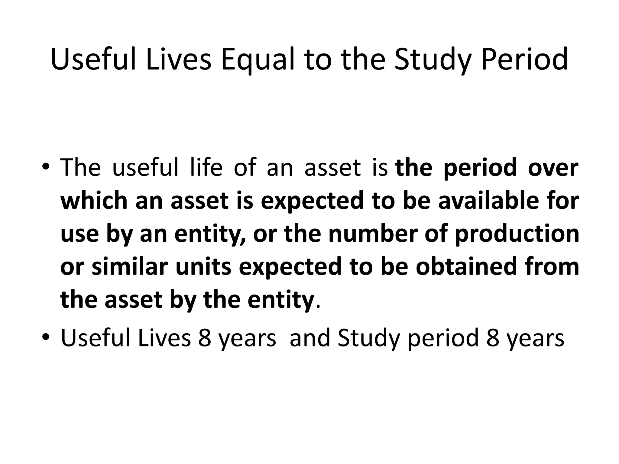 Useful Lives Equal to the Study Period
• The useful life of an asset is the period over
which an asset is expected to be available for
use by an entity, or the number of production
or similar units expected to be obtained from
the asset by the entity.
• Useful Lives 8 years and Study period 8 years
 
