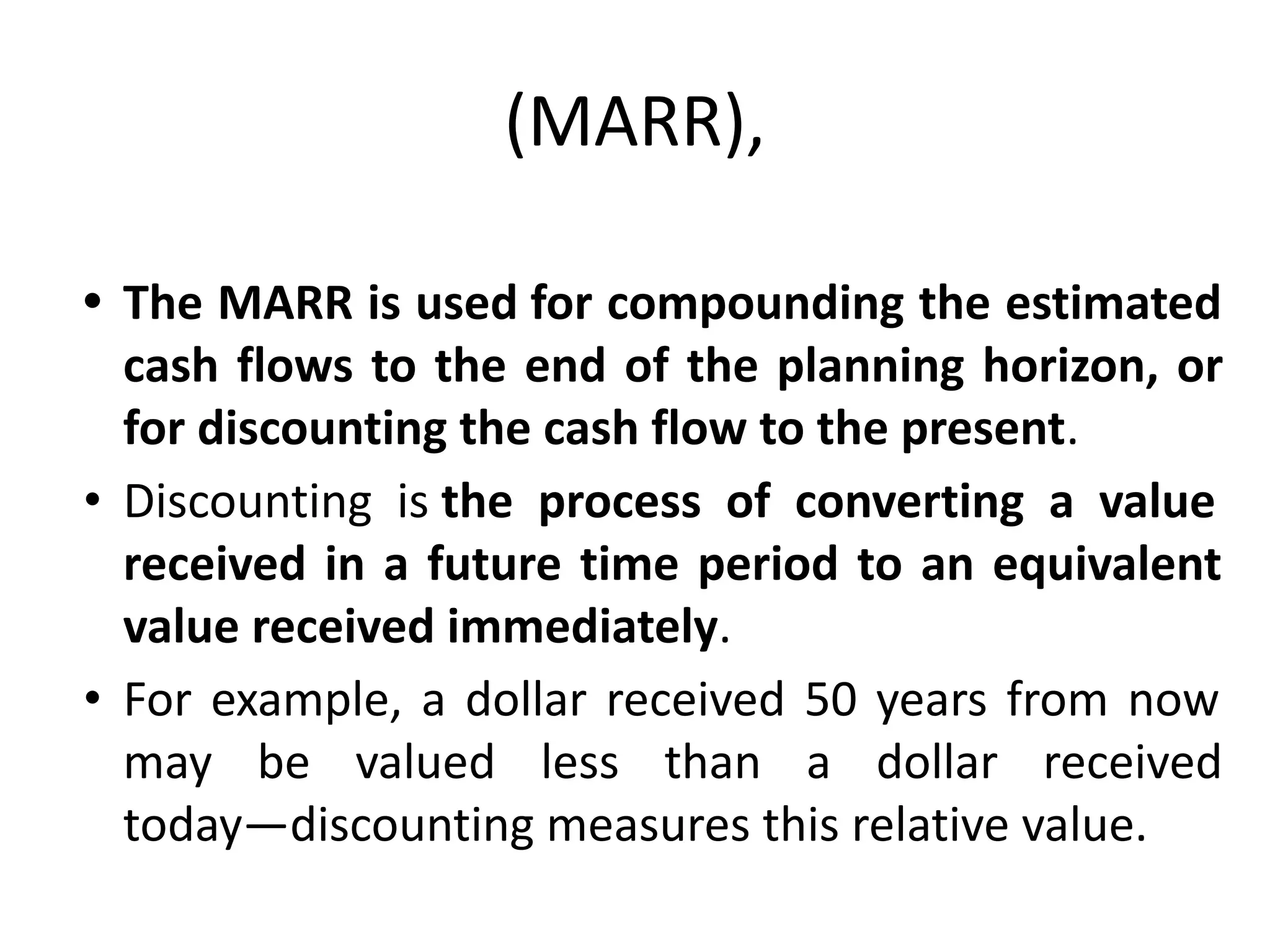 (MARR),
• The MARR is used for compounding the estimated
cash flows to the end of the planning horizon, or
for discounting the cash flow to the present.
• Discounting is the process of converting a value
received in a future time period to an equivalent
value received immediately.
• For example, a dollar received 50 years from now
may be valued less than a dollar received
today—discounting measures this relative value.
 