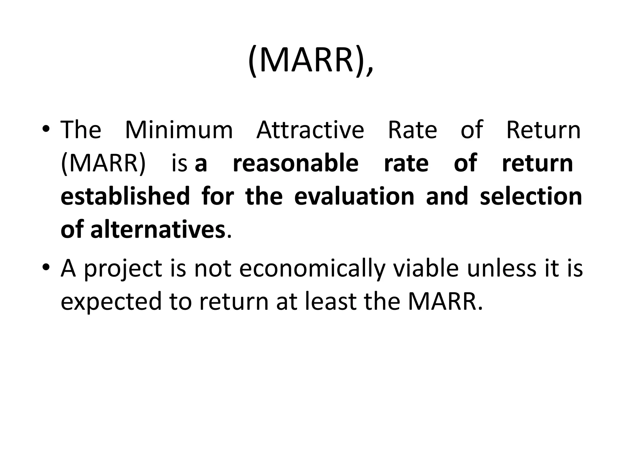 (MARR),
• The Minimum Attractive Rate of Return
(MARR) is a reasonable rate of return
established for the evaluation and selection
of alternatives.
• A project is not economically viable unless it is
expected to return at least the MARR.
 