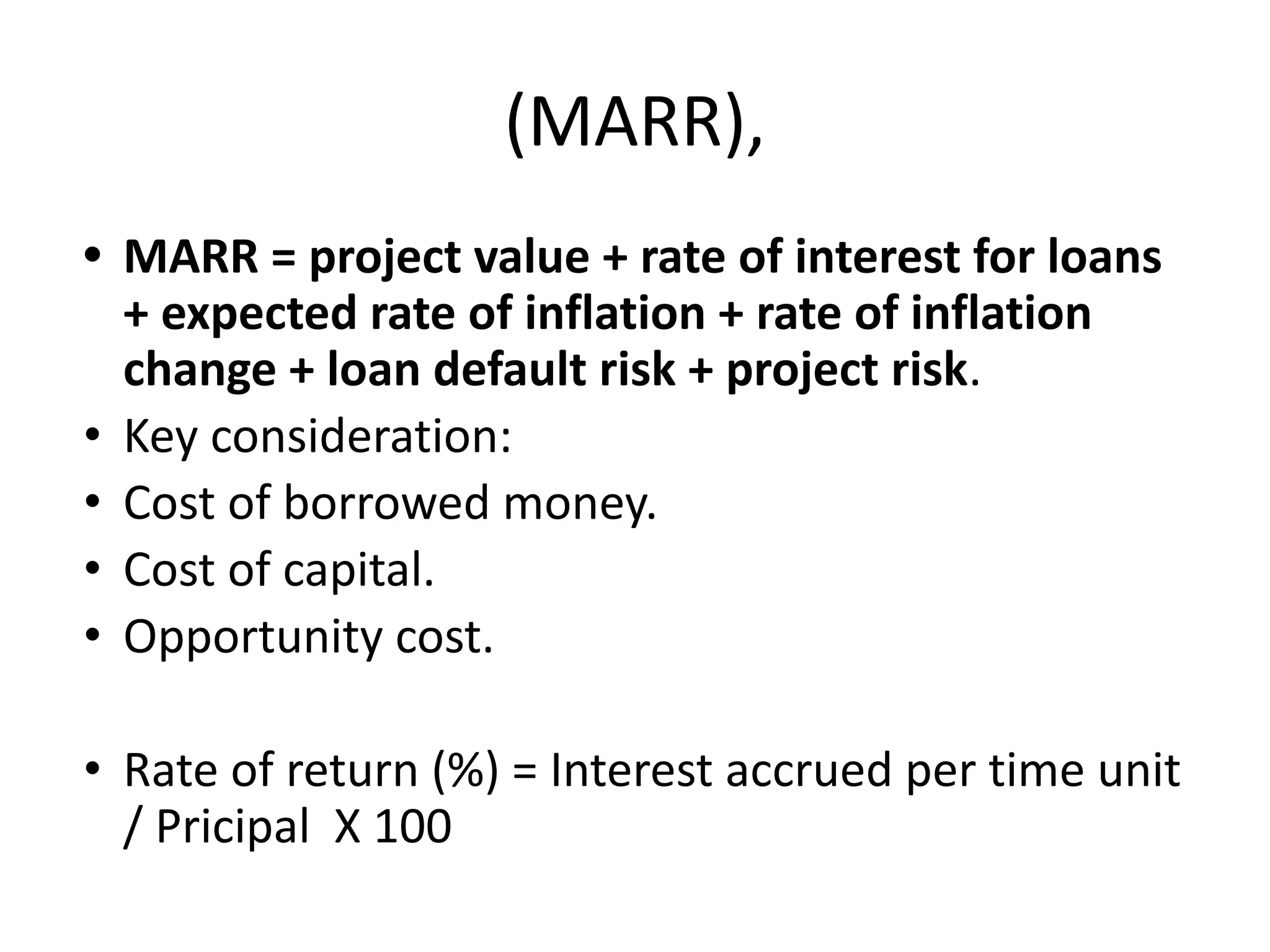 (MARR),
• MARR = project value + rate of interest for loans
+ expected rate of inflation + rate of inflation
change + loan default risk + project risk.
• Key consideration:
• Cost of borrowed money.
• Cost of capital.
• Opportunity cost.
• Rate of return (%) = Interest accrued per time unit
/ Pricipal X 100
 