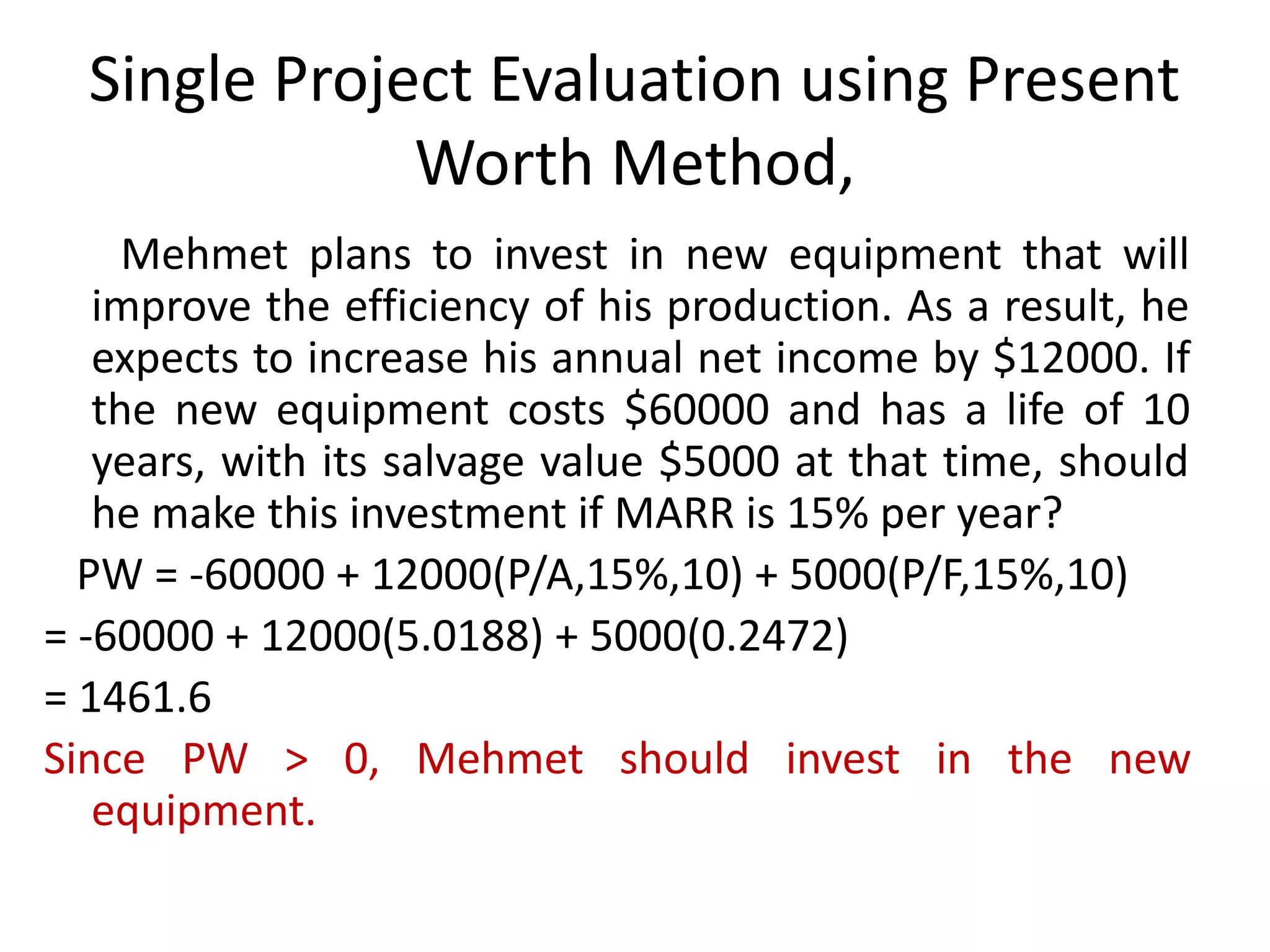 Single Project Evaluation using Present
Worth Method,
Mehmet plans to invest in new equipment that will
improve the efficiency of his production. As a result, he
expects to increase his annual net income by $12000. If
the new equipment costs $60000 and has a life of 10
years, with its salvage value $5000 at that time, should
he make this investment if MARR is 15% per year?
PW = -60000 + 12000(P/A,15%,10) + 5000(P/F,15%,10)
= -60000 + 12000(5.0188) + 5000(0.2472)
= 1461.6
Since PW > 0, Mehmet should invest in the new
equipment.
 