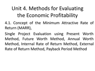 Unit 4. Methods for Evaluating
the Economic Profitability
4.1. Concept of the Minimum Attractive Rate of
Return (MARR),
Single Project Evaluation using Present Worth
Method, Future Worth Method, Annual Worth
Method, Internal Rate of Return Method, External
Rate of Return Method, Payback Period Method
 