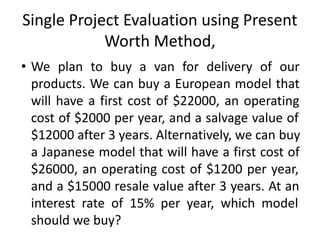 Single Project Evaluation using Present
Worth Method,
• We plan to buy a van for delivery of our
products. We can buy a European model that
will have a first cost of $22000, an operating
cost of $2000 per year, and a salvage value of
$12000 after 3 years. Alternatively, we can buy
a Japanese model that will have a first cost of
$26000, an operating cost of $1200 per year,
and a $15000 resale value after 3 years. At an
interest rate of 15% per year, which model
should we buy?
 