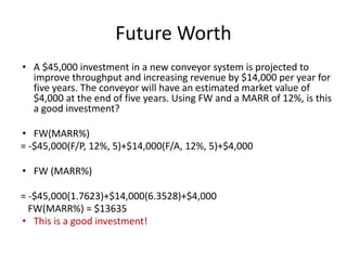 Future Worth
• A $45,000 investment in a new conveyor system is projected to
improve throughput and increasing revenue by $14,000 per year for
five years. The conveyor will have an estimated market value of
$4,000 at the end of five years. Using FW and a MARR of 12%, is this
a good investment?
• FW(MARR%)
= -$45,000(F/P, 12%, 5)+$14,000(F/A, 12%, 5)+$4,000
• FW (MARR%)
= -$45,000(1.7623)+$14,000(6.3528)+$4,000
FW(MARR%) = $13635
• This is a good investment!
 
