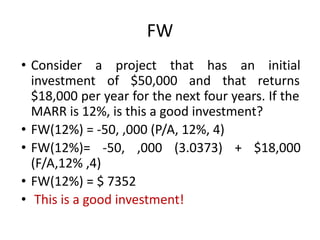 FW
• Consider a project that has an initial
investment of $50,000 and that returns
$18,000 per year for the next four years. If the
MARR is 12%, is this a good investment?
• FW(12%) = -50, ,000 (P/A, 12%, 4)
• FW(12%)= -50, ,000 (3.0373) + $18,000
(F/A,12% ,4)
• FW(12%) = $ 7352
• This is a good investment!
 