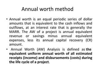 Annual worth method
• Annual worth is an equal periodic series of dollar
amounts that is equivalent to the cash inflows and
outflows, at an interest rate that is generally the
MARR. The AW of a project is annual equivalent
revenue or savings minus annual equivalent
expenses, less its annual capital recovery (CR)
amount.
• Annual Worth (AW) Analysis is defined as the
equivalent uniform annual worth of all estimated
receipts (income) and disbursements (costs) during
the life cycle of a project.
 
