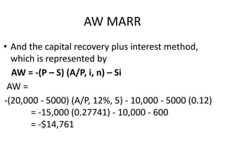 AW MARR
• And the capital recovery plus interest method,
which is represented by
AW = -(P – S) (A/P, i, n) – Si
AW =
-(20,000 - 5000) (A/P, 12%, 5) - 10,000 - 5000 (0.12)
= -15,000 (0.27741) - 10,000 - 600
= -$14,761
 