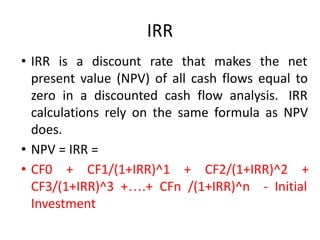 IRR
• IRR is a discount rate that makes the net
present value (NPV) of all cash flows equal to
zero in a discounted cash flow analysis. IRR
calculations rely on the same formula as NPV
does.
• NPV = IRR =
• CF0 + CF1/(1+IRR)^1 + CF2/(1+IRR)^2 +
CF3/(1+IRR)^3 +….+ CFn /(1+IRR)^n - Initial
Investment
 