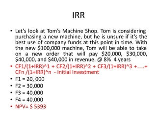 IRR
• Let’s look at Tom’s Machine Shop. Tom is considering
purchasing a new machine, but he is unsure if it’s the
best use of company funds at this point in time. With
the new $100,000 machine, Tom will be able to take
on a new order that will pay $20,000, $30,000,
$40,000, and $40,000 in revenue. @ 8% 4 years
• CF1/(1+IRR)^1 + CF2/(1+IRR)^2 + CF3/(1+IRR)^3 +….+
CFn /(1+IRR)^n - Initial Investment
• F1 = 20, 000
• F2 = 30,000
• F3 = 40,000
• F4 = 40,000
• NPV= $ 5393
 