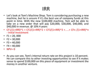IRR
• Let’s look at Tom’s Machine Shop. Tom is considering purchasing a new
machine, but he is unsure if it’s the best use of company funds at this
point in time. With the new $100,000 machine, Tom will be able to
take on a new order that will pay $20,000, $30,000, $40,000, and
$40,000 in revenue. @ 10% 4 years
• CF1/(1+IRR)^1 + CF2/(1+IRR)^2 + CF3/(1+IRR)^3 +….+ CFn /(1+IRR)^n
- Initial Investment
• F1 = 20, 000
• F2 = 30,000
• F3 = 40,000
• F4 = 40,000
• NPV= 0
• As you can see, Tom’s internal return rate on this project is 10 percent.
He can compare this to other investing opportunities to see if it makes
sense to spend $100,000 on this piece of equipment or investment the
money in another venture.
 