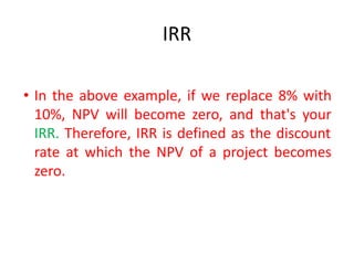 IRR
• In the above example, if we replace 8% with
10%, NPV will become zero, and that's your
IRR. Therefore, IRR is defined as the discount
rate at which the NPV of a project becomes
zero.
 