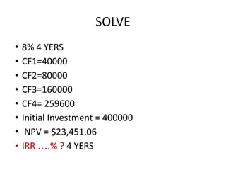 SOLVE
• 8% 4 YERS
• CF1=40000
• CF2=80000
• CF3=160000
• CF4= 259600
• Initial Investment = 400000
• NPV = $23,451.06
• IRR ….% ? 4 YERS
 