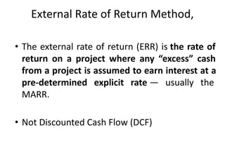External Rate of Return Method,
• The external rate of return (ERR) is the rate of
return on a project where any “excess” cash
from a project is assumed to earn interest at a
pre-determined explicit rate — usually the
MARR.
• Not Discounted Cash Flow (DCF)
 
