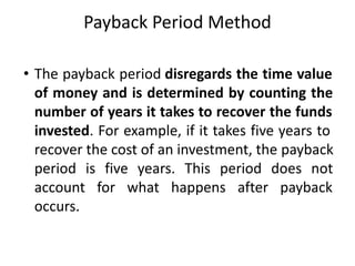 Payback Period Method
• The payback period disregards the time value
of money and is determined by counting the
number of years it takes to recover the funds
invested. For example, if it takes five years to
recover the cost of an investment, the payback
period is five years. This period does not
account for what happens after payback
occurs.
 