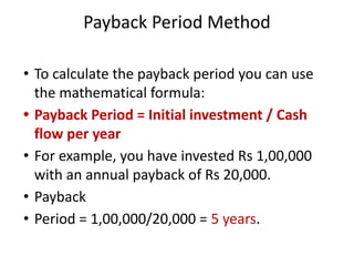 Payback Period Method
• To calculate the payback period you can use
the mathematical formula:
• Payback Period = Initial investment / Cash
flow per year
• For example, you have invested Rs 1,00,000
with an annual payback of Rs 20,000.
• Payback
• Period = 1,00,000/20,000 = 5 years.
 