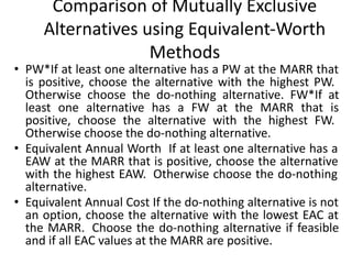 Comparison of Mutually Exclusive
Alternatives using Equivalent-Worth
Methods
• PW*If at least one alternative has a PW at the MARR that
is positive, choose the alternative with the highest PW.
Otherwise choose the do-nothing alternative. FW*If at
least one alternative has a FW at the MARR that is
positive, choose the alternative with the highest FW.
Otherwise choose the do-nothing alternative.
• Equivalent Annual Worth If at least one alternative has a
EAW at the MARR that is positive, choose the alternative
with the highest EAW. Otherwise choose the do-nothing
alternative.
• Equivalent Annual Cost If the do-nothing alternative is not
an option, choose the alternative with the lowest EAC at
the MARR. Choose the do-nothing alternative if feasible
and if all EAC values at the MARR are positive.
 