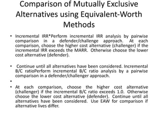 Comparison of Mutually Exclusive
Alternatives using Equivalent-Worth
Methods
• Incremental IRR*Perform incremental IRR analysis by pairwise
comparison in a defender/challenge approach. At each
comparison, choose the higher cost alternative (challenger) if the
incremental IRR exceeds the MARR. Otherwise choose the lower
cost alternative (defender).
• Continue until all alternatives have been considered. Incremental
B/C ratioPerform incremental B/C ratio analysis by a pairwise
comparison in a defender/challenger approach.
•
• At each comparison, choose the higher cost alternative
(challenger) if the incremental B/C ratio exceeds 1.0. Otherwise
choose the lower cost alternative (defender). Continue until all
alternatives have been considered. Use EAW for comparison if
alternative lives differ.
 