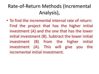 Rate-of-Return Methods (Incremental
Analysis),
• To find the incremental internal rate of return:
Find the project that has the higher initial
investment (A) and the one that has the lower
initial investment (B). Subtract the lower initial
investment (B) from the higher initial
investment (A). This will give you the
incremental initial investment.
 
