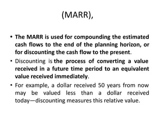(MARR),
• The MARR is used for compounding the estimated
cash flows to the end of the planning horizon, or
for discounting the cash flow to the present.
• Discounting is the process of converting a value
received in a future time period to an equivalent
value received immediately.
• For example, a dollar received 50 years from now
may be valued less than a dollar received
today—discounting measures this relative value.
 