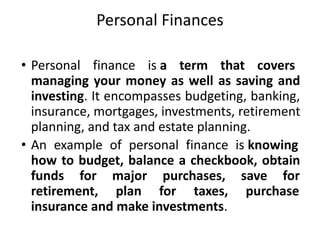 Personal Finances
• Personal finance is a term that covers
managing your money as well as saving and
investing. It encompasses budgeting, banking,
insurance, mortgages, investments, retirement
planning, and tax and estate planning.
• An example of personal finance is knowing
how to budget, balance a checkbook, obtain
funds for major purchases, save for
retirement, plan for taxes, purchase
insurance and make investments.
 