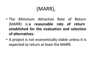 (MARR),
• The Minimum Attractive Rate of Return
(MARR) is a reasonable rate of return
established for the evaluation and selection
of alternatives.
• A project is not economically viable unless it is
expected to return at least the MARR.
 