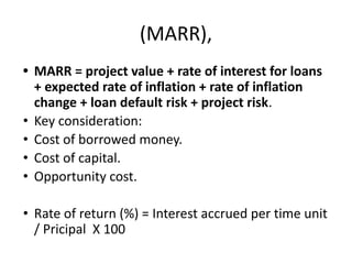 (MARR),
• MARR = project value + rate of interest for loans
+ expected rate of inflation + rate of inflation
change + loan default risk + project risk.
• Key consideration:
• Cost of borrowed money.
• Cost of capital.
• Opportunity cost.
• Rate of return (%) = Interest accrued per time unit
/ Pricipal X 100
 