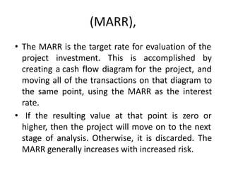 (MARR),
• The MARR is the target rate for evaluation of the
project investment. This is accomplished by
creating a cash flow diagram for the project, and
moving all of the transactions on that diagram to
the same point, using the MARR as the interest
rate.
• If the resulting value at that point is zero or
higher, then the project will move on to the next
stage of analysis. Otherwise, it is discarded. The
MARR generally increases with increased risk.
 