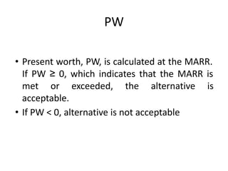 PW
• Present worth, PW, is calculated at the MARR.
If PW ≥ 0, which indicates that the MARR is
met or exceeded, the alternative is
acceptable.
• If PW < 0, alternative is not acceptable
 
