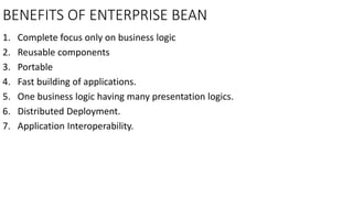 BENEFITS OF ENTERPRISE BEAN
1. Complete focus only on business logic
2. Reusable components
3. Portable
4. Fast building of applications.
5. One business logic having many presentation logics.
6. Distributed Deployment.
7. Application Interoperability.
 