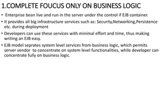1.COMPLETE FOUCUS ONLY ON BUSINESS LOGIC
• Enterprise bean live and run in the server under the control if EJB container.
• It provides all big infrastructure services such as: Security,Networking,Persistence
etc. during deployment
• Developers can use these services with minimal effort and time, thus making
writing an EJB easy.
• EJB model seprates system level services from business logic, which permits
server vendor to concentrate on system level functionalities, while developer can
concentrate fully on business logic.
 