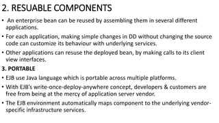 2. RESUABLE COMPONENTS
• An enterprise bean can be reused by assembling them in several different
applications.
• For each application, making simple changes in DD without changing the source
code can customize its behaviour with underlying services.
• Other applications can resuse the deployed bean, by making calls to its client
view interfaces.
3. PORTABLE
• EJB use Java language which is portable across multiple platforms.
• With EJB’s write-once-deploy-anywhere concept, developers & customers are
free from being at the mercy of application server vendor.
• The EJB environment automatically maps component to the underlying vendor-
specific infrastructure services.
 