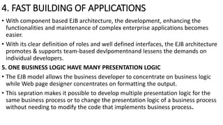 4. FAST BUILDING OF APPLICATIONS
• With component based EJB architecture, the development, enhancing the
functionalities and maintenance of complex enterprise applications becomes
easier.
• With its clear definition of roles and well defined interfaces, the EJB architecture
promotes & supports team-based devlpomentnand lessens the demands on
individual developers.
5. ONE BUSINESS LOGIC HAVE MANY PRESENTATION LOGIC
• The EJB model allows the business developer to concentrate on business logic
while Web page designer concentrates on formatting the output.
• This sepration makes it possible to develop multiple presentation logic for the
same business process or to change the presentation logic of a business process
without needing to modify the code that implements business process.
 
