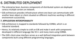 6. DISTRIBUTED DEPLOYMENT
• The enterprise bean, business components of distributed system are deployed
carocss multiple servers on network.
• EJB architecture provides infrastructure where one bean can communicate with
another bean object or client situated on different machines working in different
environment successfully.
7. APPLICATION INTEROPERABILITY
• EJB architecture is mapped to standards followed by CORBA, which is an
industrial standard.
• Hence, its relatively simple to craft an EJB and make it work with components
developed in different language like VC++ and many more using CORBA.
• The EJB’s client-view interface serves as a well defined integration point between
components built using different programming languages.
 