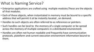What is Naming Service?
• Enterprise applications are crafted using multiple modules.These are the objects
of that modules.
• Each of these objects, when instantiated in memory must be bound to a specific
address that will permit it ot be instantly located , on demand.
• Handles to such objects are often referred to as references or pointers.
• Such handles can be local to the memory of a single computer or be spread
across the memory of multiple computers in a distributed environment.
• Handles are often not human readable and frequently have communication
protocols, plateform and current execution environment information bound to
them.
 