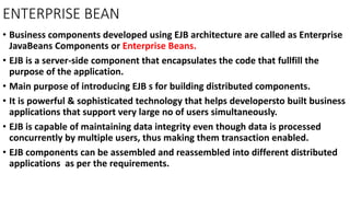 ENTERPRISE BEAN
• Business components developed using EJB architecture are called as Enterprise
JavaBeans Components or Enterprise Beans.
• EJB is a server-side component that encapsulates the code that fullfill the
purpose of the application.
• Main purpose of introducing EJB s for building distributed components.
• It is powerful & sophisticated technology that helps developersto built business
applications that support very large no of users simultaneously.
• EJB is capable of maintaining data integrity even though data is processed
concurrently by multiple users, thus making them transaction enabled.
• EJB components can be assembled and reassembled into different distributed
applications as per the requirements.
 