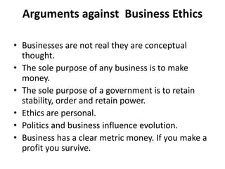 Arguments against Business Ethics
• Businesses are not real they are conceptual
thought.
• The sole purpose of any business is to make
money.
• The sole purpose of a government is to retain
stability, order and retain power.
• Ethics are personal.
• Politics and business influence evolution.
• Business has a clear metric money. If you make a
profit you survive.
 